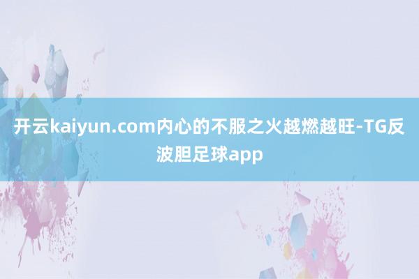 开云kaiyun.com内心的不服之火越燃越旺-TG反波胆足球app
