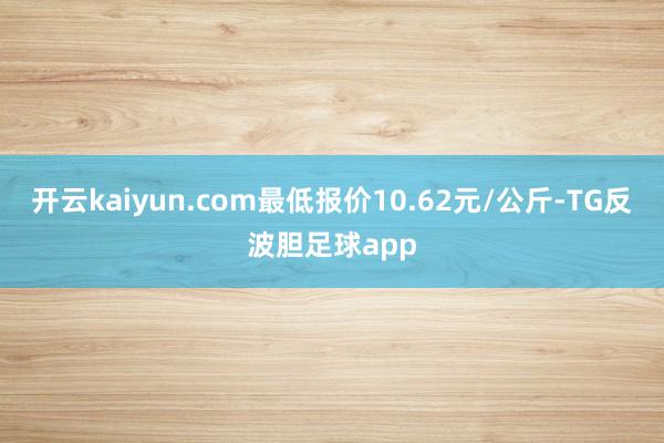 开云kaiyun.com最低报价10.62元/公斤-TG反波胆足球app