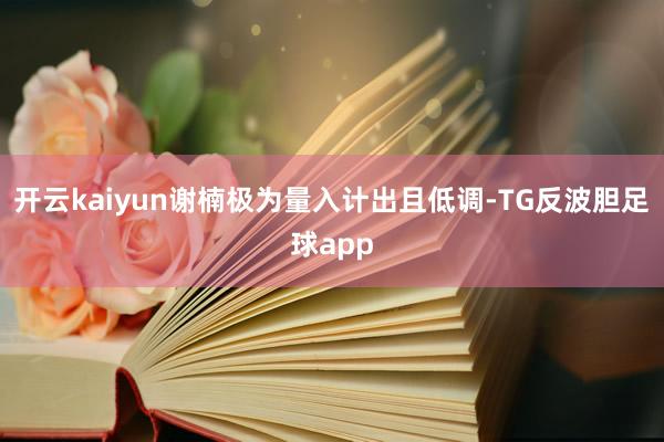 开云kaiyun谢楠极为量入计出且低调-TG反波胆足球app