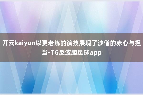 开云kaiyun以更老练的演技展现了沙僧的赤心与担当-TG反波胆足球app