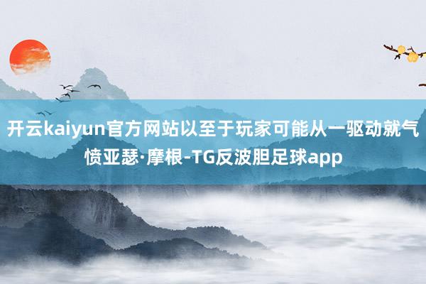 开云kaiyun官方网站以至于玩家可能从一驱动就气愤亚瑟·摩根-TG反波胆足球app