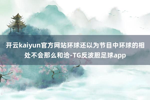 开云kaiyun官方网站环球还以为节目中环球的相处不会那么和洽-TG反波胆足球app