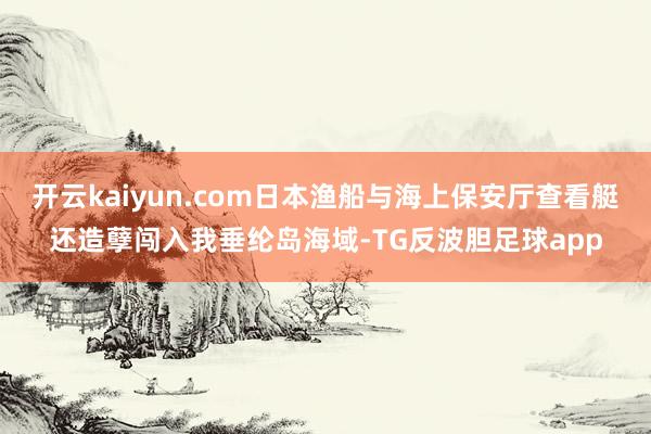 开云kaiyun.com日本渔船与海上保安厅查看艇还造孽闯入我垂纶岛海域-TG反波胆足球app
