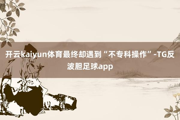 开云kaiyun体育最终却遇到“不专科操作”-TG反波胆足球app