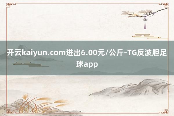开云kaiyun.com进出6.00元/公斤-TG反波胆足球app