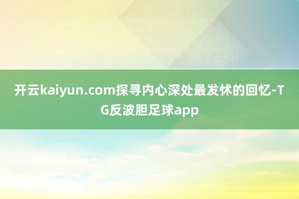开云kaiyun.com探寻内心深处最发怵的回忆-TG反波胆足球app