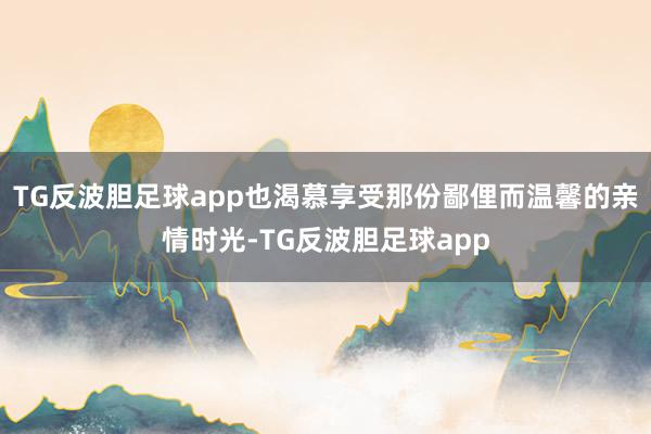 TG反波胆足球app也渴慕享受那份鄙俚而温馨的亲情时光-TG反波胆足球app