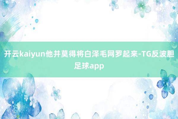 开云kaiyun他并莫得将白泽毛网罗起来-TG反波胆足球app