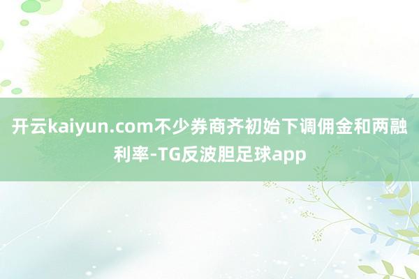 开云kaiyun.com不少券商齐初始下调佣金和两融利率-TG反波胆足球app