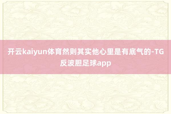 开云kaiyun体育然则其实他心里是有底气的-TG反波胆足球app