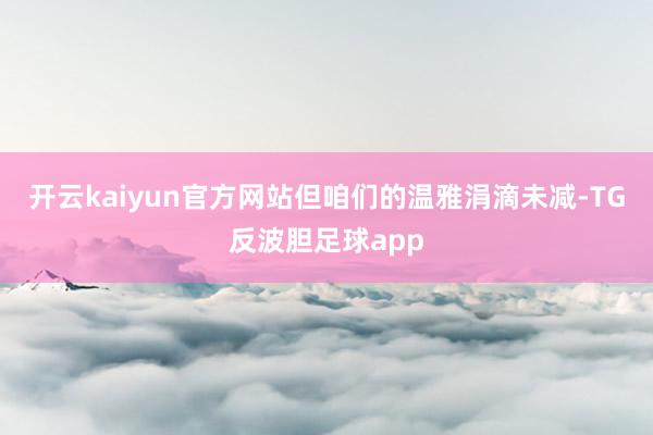 开云kaiyun官方网站但咱们的温雅涓滴未减-TG反波胆足球app