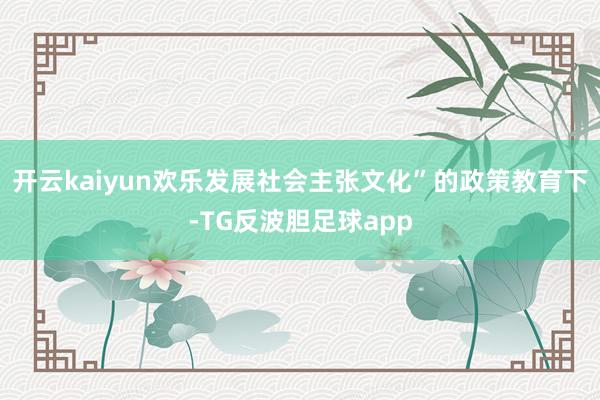 开云kaiyun欢乐发展社会主张文化”的政策教育下-TG反波胆足球app