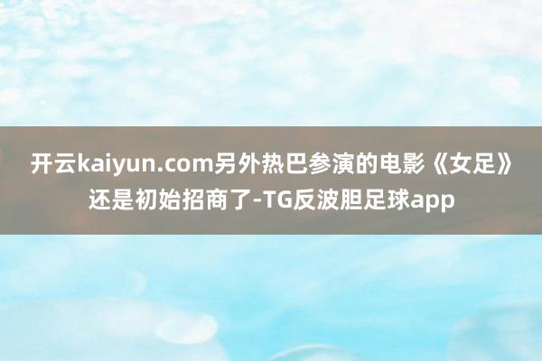 开云kaiyun.com另外热巴参演的电影《女足》还是初始招商了-TG反波胆足球app
