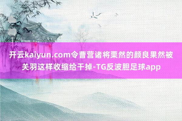 开云kaiyun.com令曹营诸将栗然的颜良果然被关羽这样收缩给干掉-TG反波胆足球app