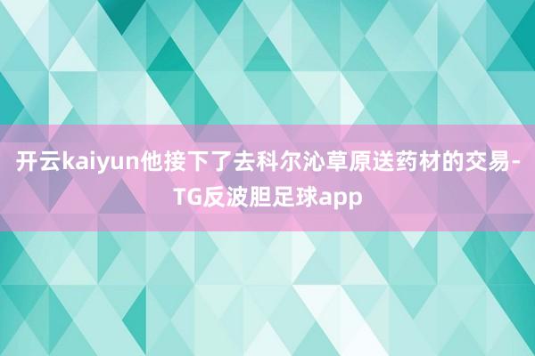 开云kaiyun他接下了去科尔沁草原送药材的交易-TG反波胆足球app