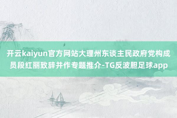 开云kaiyun官方网站大理州东谈主民政府党构成员段红丽致辞并作专题推介-TG反波胆足球app