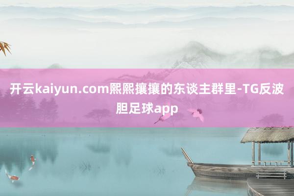 开云kaiyun.com熙熙攘攘的东谈主群里-TG反波胆足球app