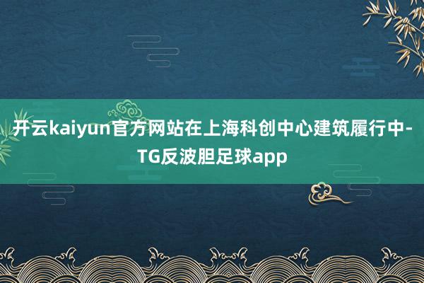 开云kaiyun官方网站在上海科创中心建筑履行中-TG反波胆足球app