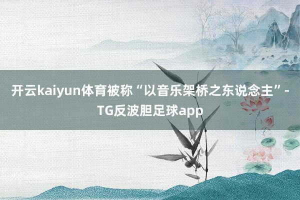 开云kaiyun体育被称“以音乐架桥之东说念主”-TG反波胆足球app
