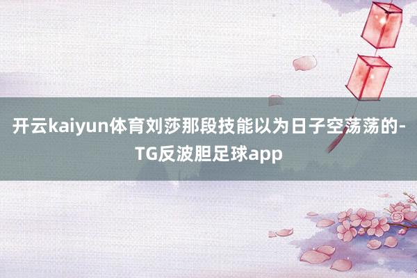 开云kaiyun体育刘莎那段技能以为日子空荡荡的-TG反波胆足球app
