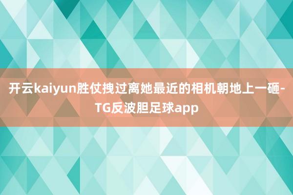 开云kaiyun胜仗拽过离她最近的相机朝地上一砸-TG反波胆足球app