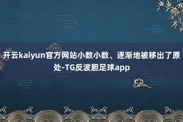 开云kaiyun官方网站小数小数、逐渐地被移出了原处-TG反波胆足球app