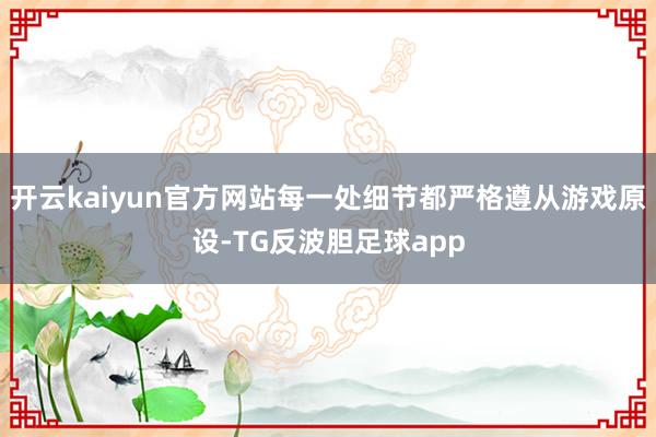 开云kaiyun官方网站每一处细节都严格遵从游戏原设-TG反波胆足球app