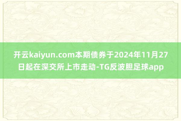 开云kaiyun.com本期债券于2024年11月27日起在深交所上市走动-TG反波胆足球app