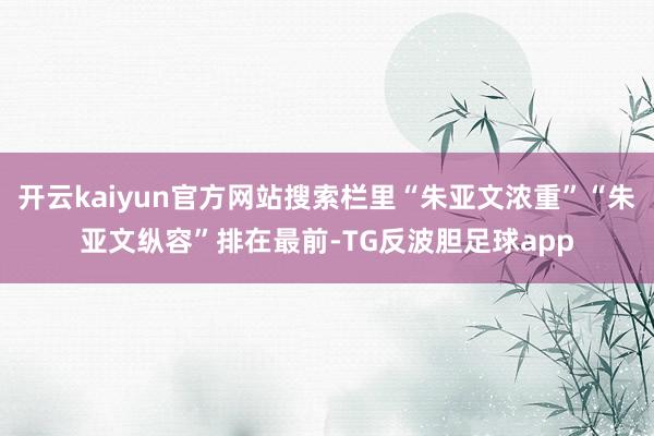 开云kaiyun官方网站搜索栏里“朱亚文浓重”“朱亚文纵容”排在最前-TG反波胆足球app