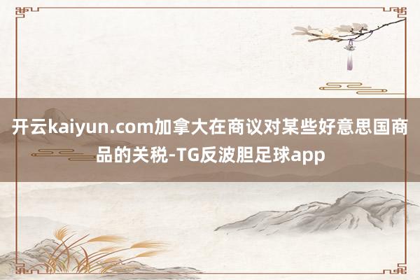 开云kaiyun.com加拿大在商议对某些好意思国商品的关税-TG反波胆足球app