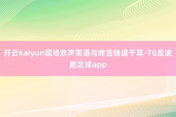 开云kaiyun现场欢声笑语与咋舌络续于耳-TG反波胆足球app