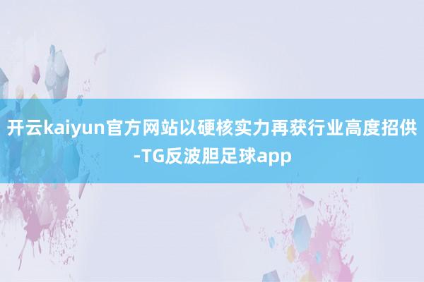 开云kaiyun官方网站以硬核实力再获行业高度招供-TG反波胆足球app