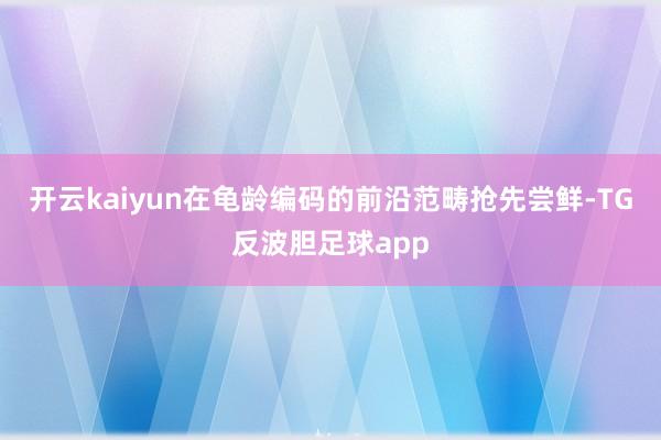 开云kaiyun在龟龄编码的前沿范畴抢先尝鲜-TG反波胆足球app