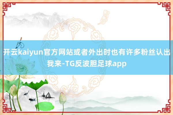 开云kaiyun官方网站或者外出时也有许多粉丝认出我来-TG反波胆足球app