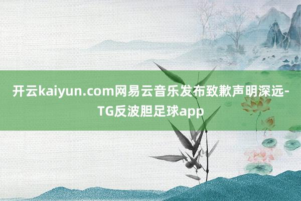 开云kaiyun.com网易云音乐发布致歉声明深远-TG反波胆足球app