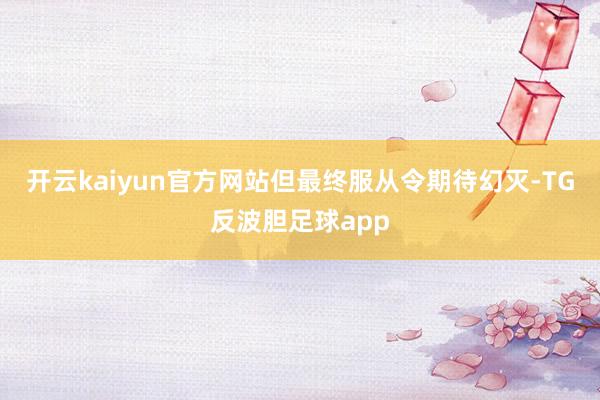 开云kaiyun官方网站但最终服从令期待幻灭-TG反波胆足球app