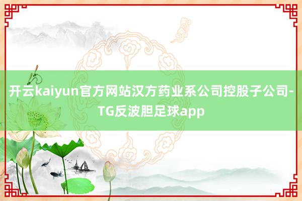 开云kaiyun官方网站汉方药业系公司控股子公司-TG反波胆足球app