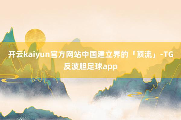 开云kaiyun官方网站中国建立界的「顶流」-TG反波胆足球app