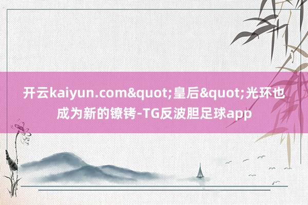 开云kaiyun.com"皇后"光环也成为新的镣铐-TG反波胆足球app