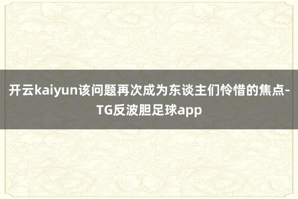 开云kaiyun该问题再次成为东谈主们怜惜的焦点-TG反波胆足球app