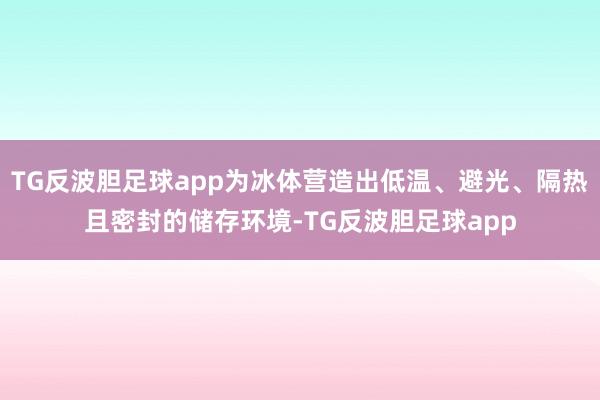 TG反波胆足球app为冰体营造出低温、避光、隔热且密封的储存环境-TG反波胆足球app
