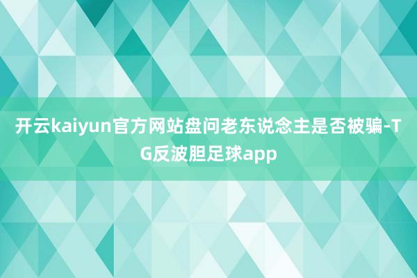 开云kaiyun官方网站盘问老东说念主是否被骗-TG反波胆足球app