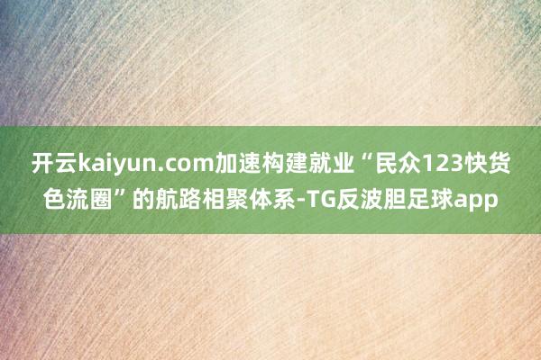 开云kaiyun.com加速构建就业“民众123快货色流圈”的航路相聚体系-TG反波胆足球app
