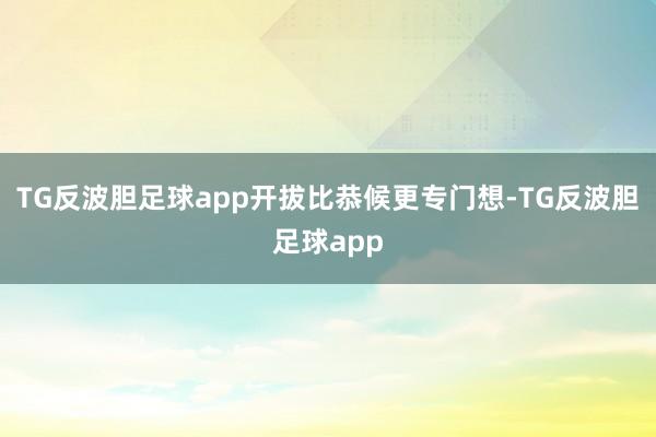 TG反波胆足球app开拔比恭候更专门想-TG反波胆足球app