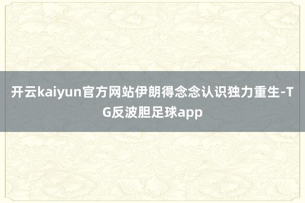 开云kaiyun官方网站伊朗得念念认识独力重生-TG反波胆足球app