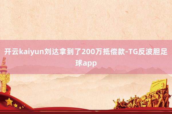 开云kaiyun刘达拿到了200万抵偿款-TG反波胆足球app