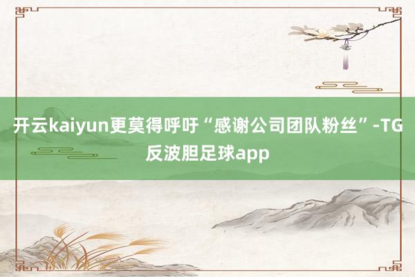 开云kaiyun更莫得呼吁“感谢公司团队粉丝”-TG反波胆足球app