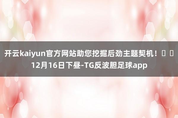 开云kaiyun官方网站助您挖掘后劲主题契机！		12月16日下昼-TG反波胆足球app