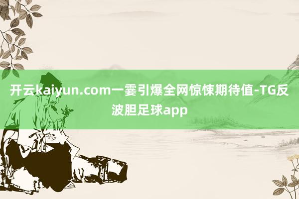 开云kaiyun.com一霎引爆全网惊悚期待值-TG反波胆足球app