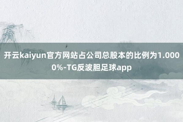 开云kaiyun官方网站占公司总股本的比例为1.0000%-TG反波胆足球app